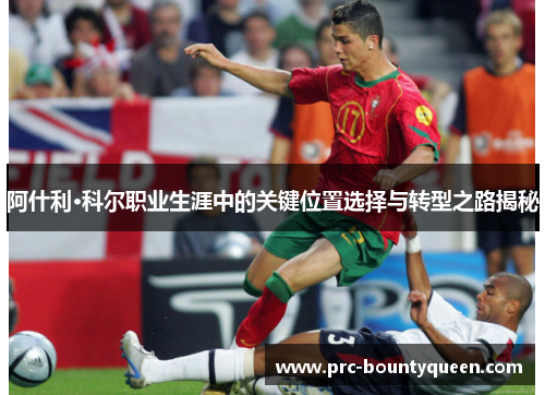 阿什利·科尔职业生涯中的关键位置选择与转型之路揭秘 阿什利·科尔职业生涯中的关键位置选择与转型之路揭秘