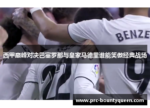 西甲巅峰对决巴塞罗那与皇家马德里谁能笑傲经典战场 西甲巅峰对决巴塞罗那与皇家马德里谁能笑傲经典战场