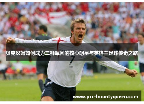 贝克汉姆如何成为三狮军团的核心明星与英格兰足球传奇之路 贝克汉姆如何成为三狮军团的核心明星与英格兰足球传奇之路