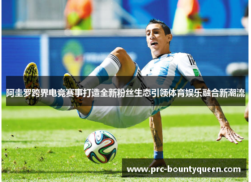 阿圭罗跨界电竞赛事打造全新粉丝生态引领体育娱乐融合新潮流