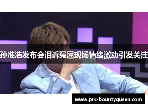 孙准浩发布会泪诉冤屈现场情绪激动引发关注