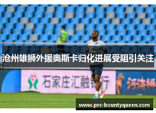 沧州雄狮外援奥斯卡归化进展受阻引关注