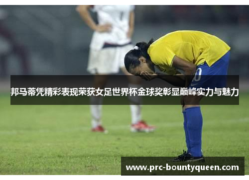 邦马蒂凭精彩表现荣获女足世界杯金球奖彰显巅峰实力与魅力