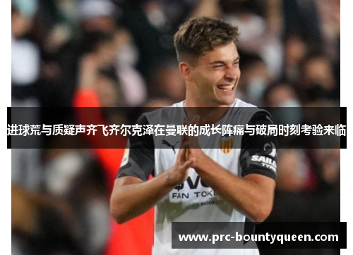 进球荒与质疑声齐飞齐尔克泽在曼联的成长阵痛与破局时刻考验来临 进球荒与质疑声齐飞齐尔克泽在曼联的成长阵痛与破局时刻考验来临