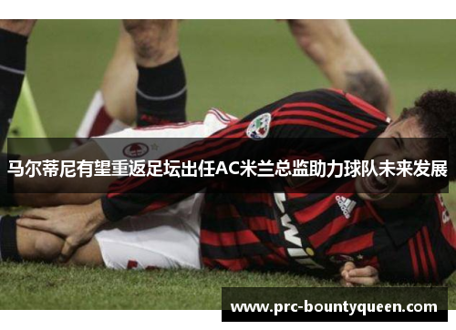马尔蒂尼有望重返足坛出任AC米兰总监助力球队未来发展