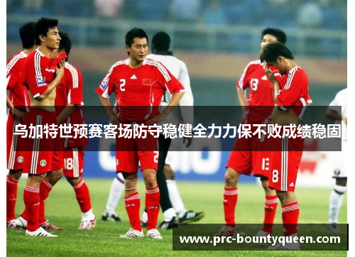 乌加特世预赛客场防守稳健全力力保不败成绩稳固